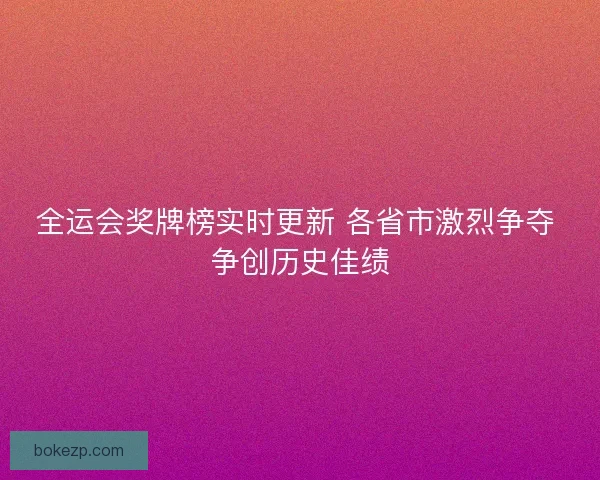 全运会奖牌榜实时更新 各省市激烈争夺 争创历史佳绩