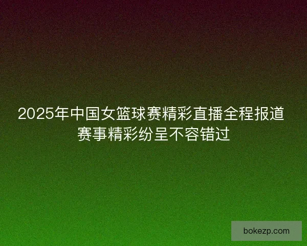 2025年中国女篮球赛精彩直播全程报道 赛事精彩纷呈不容错过