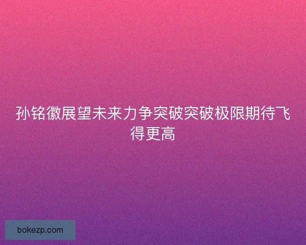 孙铭徽展望未来力争突破突破极限期待飞得更高