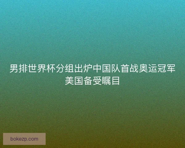 男排世界杯分组出炉中国队首战奥运冠军美国备受瞩目