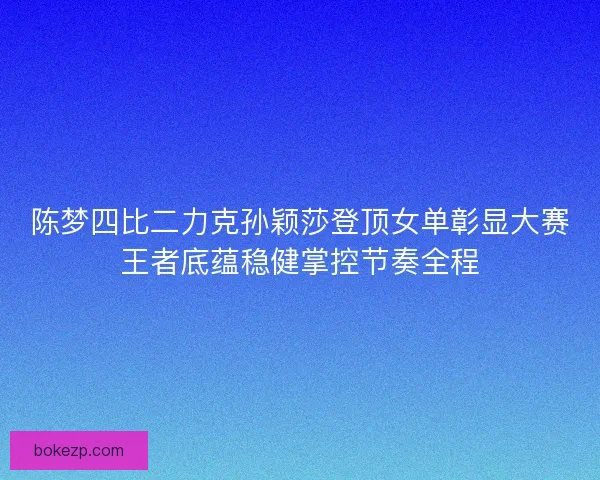 陈梦四比二力克孙颖莎登顶女单彰显大赛王者底蕴稳健掌控节奏全程
