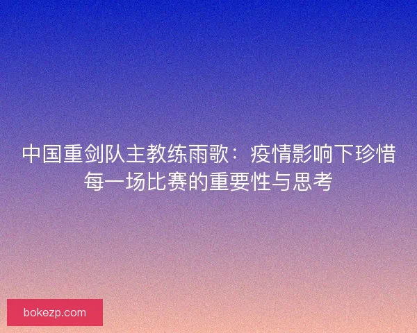 中国重剑队主教练雨歌：疫情影响下珍惜每一场比赛的重要性与思考