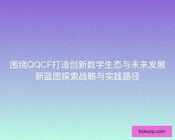 围绕QQCF打造创新数字生态与未来发展新蓝图探索战略与实践路径