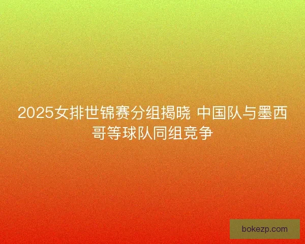 2025女排世锦赛分组揭晓 中国队与墨西哥等球队同组竞争