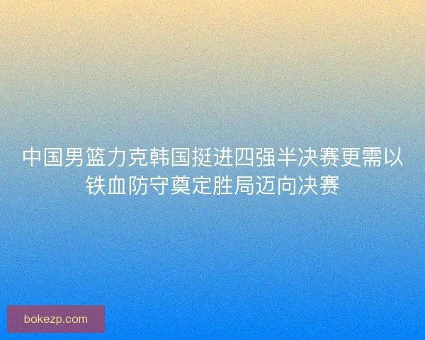 中国男篮力克韩国挺进四强半决赛更需以铁血防守奠定胜局迈向决赛