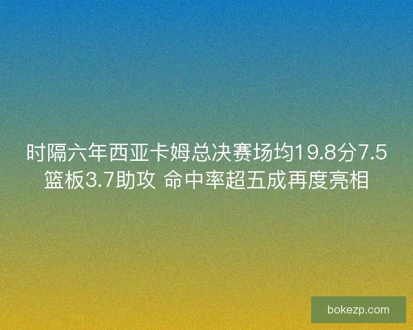 时隔六年西亚卡姆总决赛场均19.8分7.5篮板3.7助攻 命中率超五成再度亮相