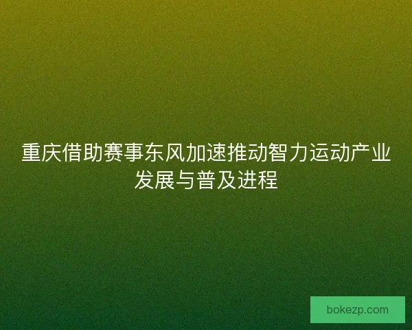重庆借助赛事东风加速推动智力运动产业发展与普及进程