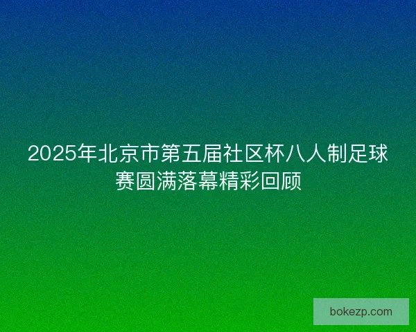 2025年北京市第五届社区杯八人制足球赛圆满落幕精彩回顾