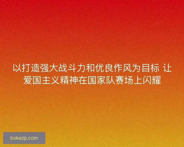以打造强大战斗力和优良作风为目标 让爱国主义精神在国家队赛场上闪耀