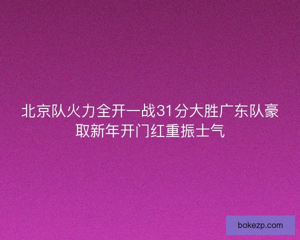 北京队火力全开一战31分大胜广东队豪取新年开门红重振士气