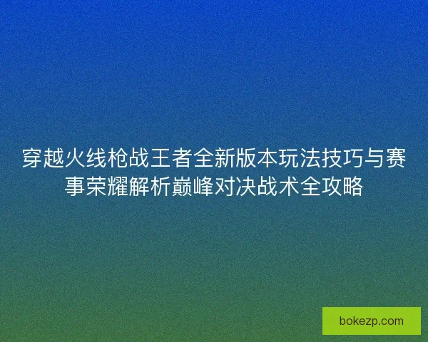 穿越火线枪战王者全新版本玩法技巧与赛事荣耀解析巅峰对决战术全攻略