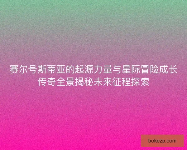 赛尔号斯蒂亚的起源力量与星际冒险成长传奇全景揭秘未来征程探索