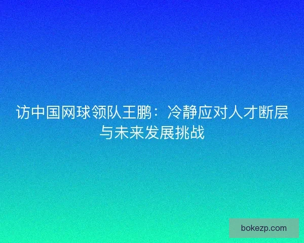 访中国网球领队王鹏：冷静应对人才断层与未来发展挑战