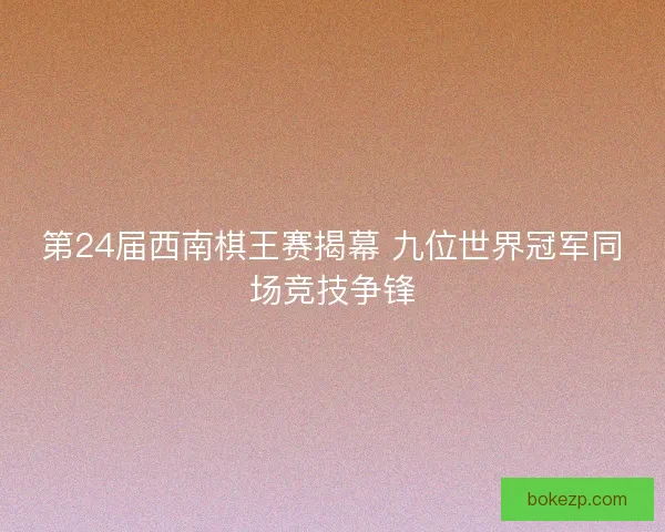 第24届西南棋王赛揭幕 九位世界冠军同场竞技争锋 第24届西南棋王赛揭幕 九位世界冠军同场竞技争锋