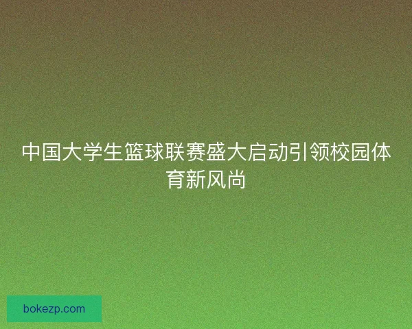 中国大学生篮球联赛盛大启动引领校园体育新风尚 中国大学生篮球联赛盛大启动引领校园体育新风尚