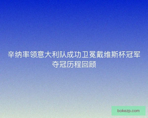辛纳率领意大利队成功卫冕戴维斯杯冠军夺冠历程回顾