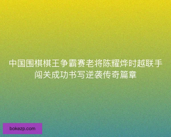 中国围棋棋王争霸赛老将陈耀烨时越联手闯关成功书写逆袭传奇篇章