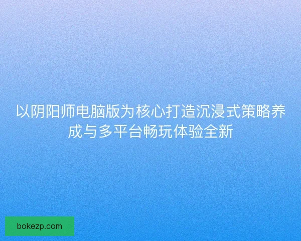以阴阳师电脑版为核心打造沉浸式策略养成与多平台畅玩体验全新