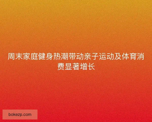 周末家庭健身热潮带动亲子运动及体育消费显著增长