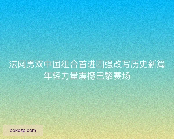 法网男双中国组合首进四强改写历史新篇年轻力量震撼巴黎赛场