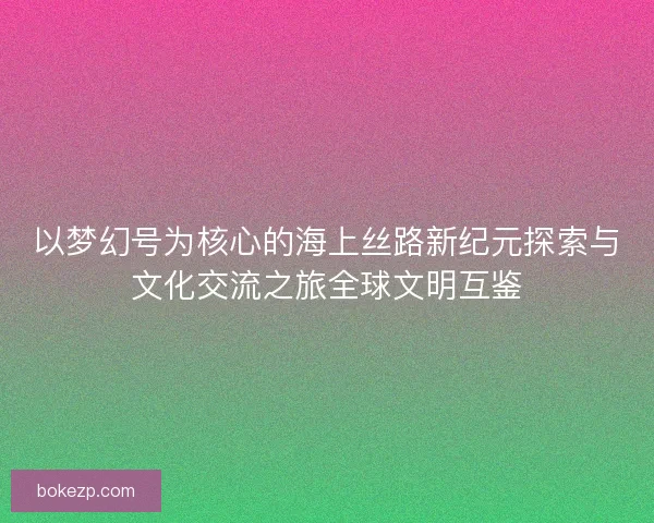 以梦幻号为核心的海上丝路新纪元探索与文化交流之旅全球文明互鉴