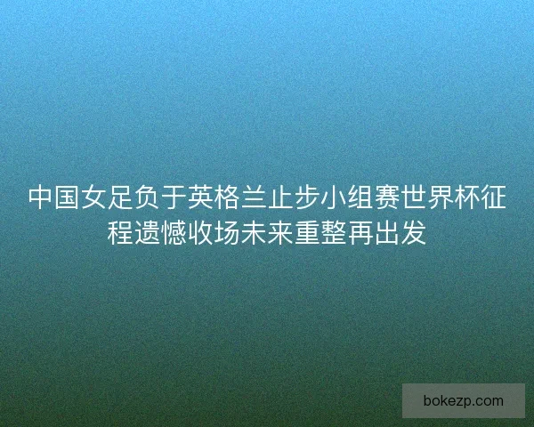 中国女足负于英格兰止步小组赛世界杯征程遗憾收场未来重整再出发 中国女足负于英格兰止步小组赛世界杯征程遗憾收场未来重整再出发