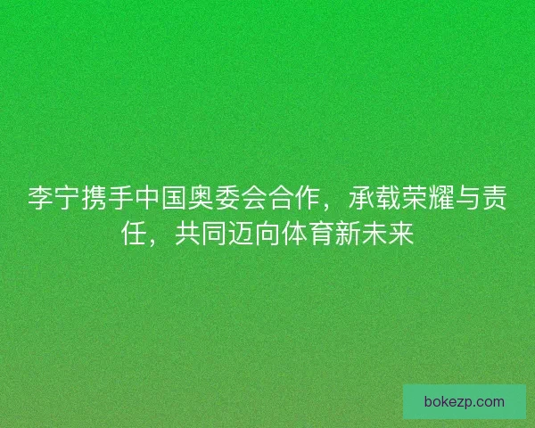 李宁携手中国奥委会合作，承载荣耀与责任，共同迈向体育新未来